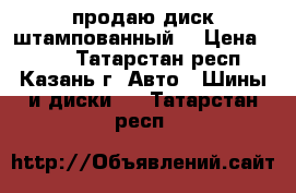 продаю диск штампованный  › Цена ­ 500 - Татарстан респ., Казань г. Авто » Шины и диски   . Татарстан респ.